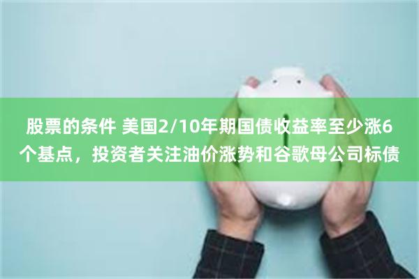 股票的条件 美国2/10年期国债收益率至少涨6个基点，投资者关注油价涨势和谷歌母公司标债