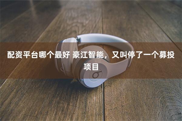 配资平台哪个最好 豪江智能，又叫停了一个募投项目