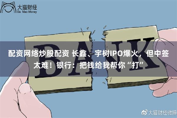配资网络炒股配资 长鑫、宇树IPO爆火，但中签太难！银行：把钱给我帮你“打”