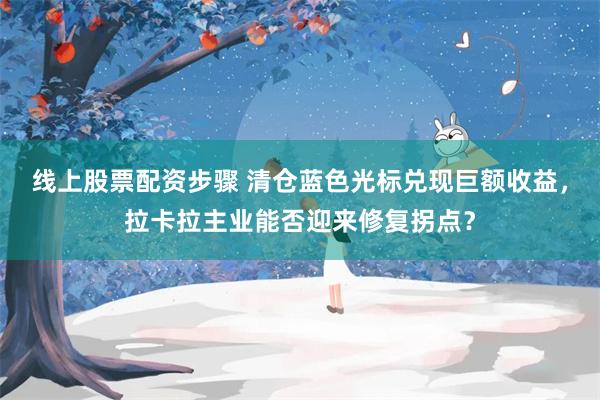 线上股票配资步骤 清仓蓝色光标兑现巨额收益,拉卡拉主业能否迎来修复拐点?