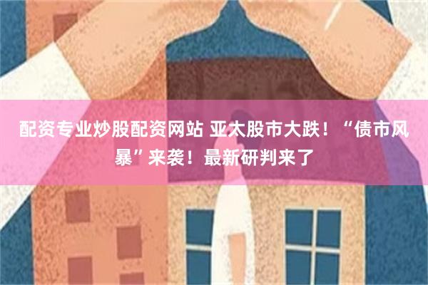 配资专业炒股配资网站 亚太股市大跌！“债市风暴”来袭！最新研判来了
