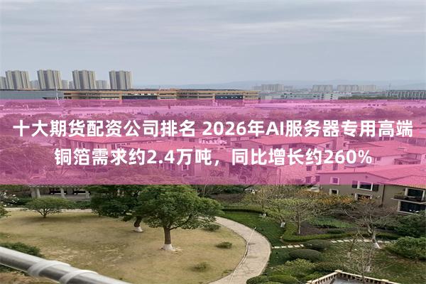十大期货配资公司排名 2026年AI服务器专用高端铜箔需求约2.4万吨，同比增长约260%