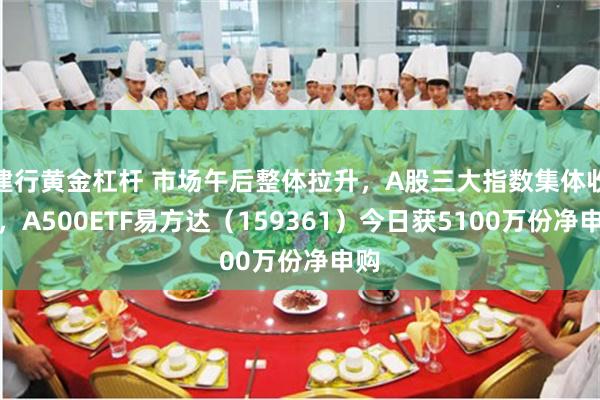 建行黄金杠杆 市场午后整体拉升，A股三大指数集体收涨，A500ETF易方达（159361）今日获5100万份净申购
