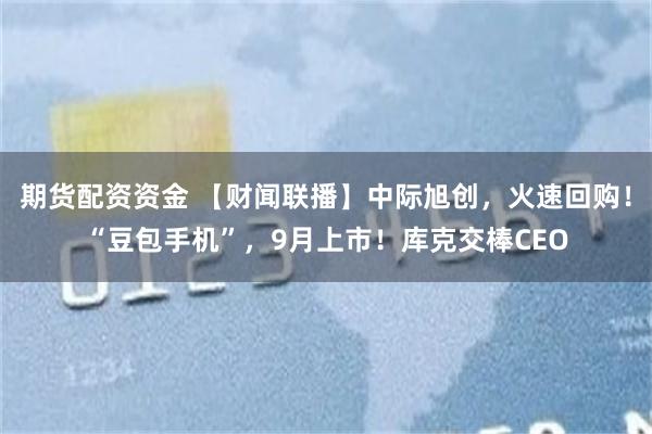 期货配资资金 【财闻联播】中际旭创，火速回购！“豆包手机”，9月上市！库克交棒CEO