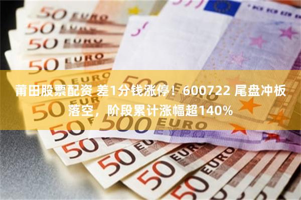 莆田股票配资 差1分钱涨停！600722 尾盘冲板落空，阶段累计涨幅超140%