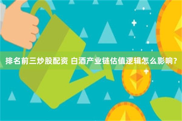 排名前三炒股配资 白酒产业链估值逻辑怎么影响？