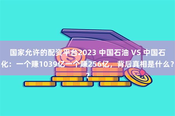 国家允许的配资平台2023 中国石油 VS 中国石化：一个赚1039亿一个赚256亿，背后真相是什么？