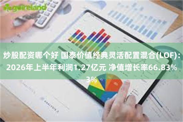 炒股配资哪个好 国泰价值经典灵活配置混合(LOF)：2026年上半年利润1.27亿元 净值增长率66.83%