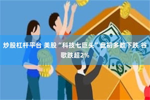 炒股杠杆平台 美股“科技七巨头”盘初多数下跌 谷歌跌超2%