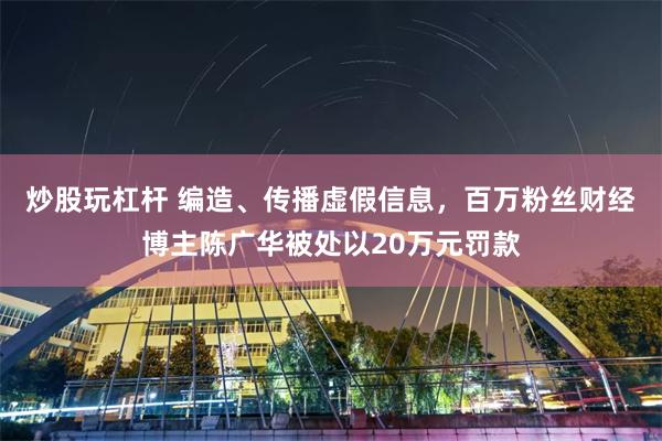 炒股玩杠杆 编造、传播虚假信息，百万粉丝财经博主陈广华被处以20万元罚款