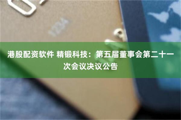 港股配资软件 精锻科技：第五届董事会第二十一次会议决议公告