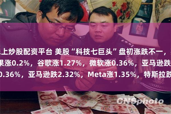 线上炒股配资平台 美股“科技七巨头”盘初涨跌不一，英伟达跌3.57%，苹果涨0.2%，谷歌涨1.27%，微软涨0.36%，亚马逊跌2.32%，Meta涨1.35%，特斯拉跌1.21%