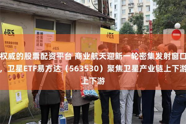 权威的股票配资平台 商业航天迎新一轮密集发射窗口，卫星ETF易方达（563530）聚焦卫星产业链上下游