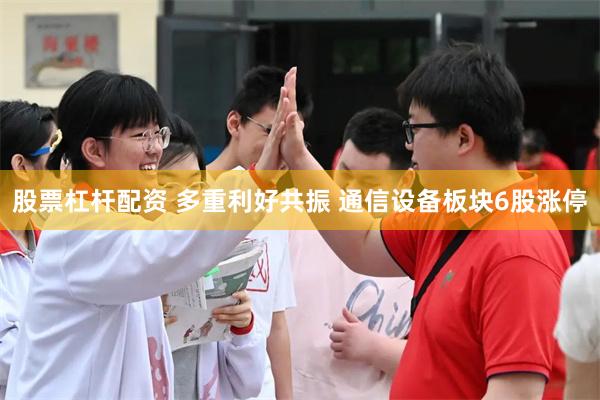 股票杠杆配资 多重利好共振 通信设备板块6股涨停