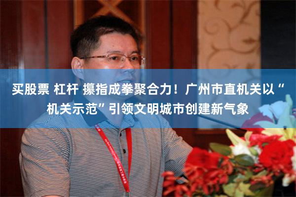 买股票 杠杆 攥指成拳聚合力！广州市直机关以“机关示范”引领文明城市创建新气象