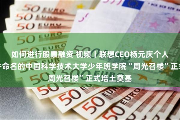 如何进行股票融资 视频丨联想CEO杨元庆个人捐资建设并命名的中国科学技术大学少年班学院“周光召楼”正式培土奠基