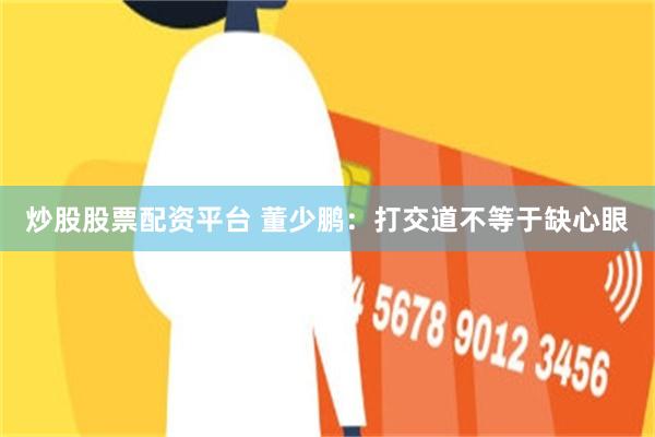 炒股股票配资平台 董少鹏：打交道不等于缺心眼