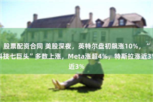 股票配资合同 美股深夜，英特尔盘初飙涨10%，“科技七巨头”多数上涨，Meta涨超4%，特斯拉涨近3%