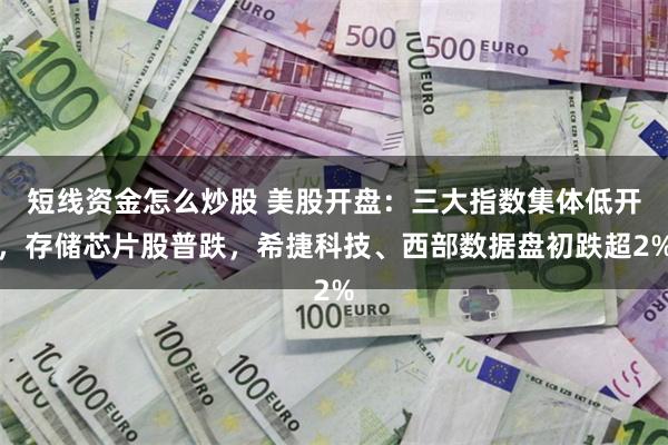 短线资金怎么炒股 美股开盘：三大指数集体低开，存储芯片股普跌，希捷科技、西部数据盘初跌超2%