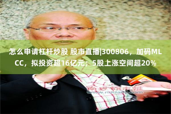 怎么申请杠杆炒股 股市直播|300806，加码MLCC，拟投资超16亿元；5股上涨空间超20%