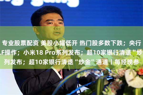 专业股票配资 美股小幅低开 热门股多数下跌;央行将开展8000亿元MLF操作;小米18 Pro系列发布;超10家银行清退“炒金”通道丨每经晚参