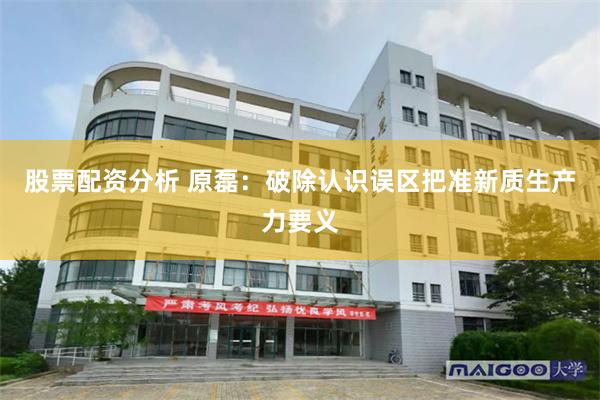 股票配资分析 原磊：破除认识误区把准新质生产力要义