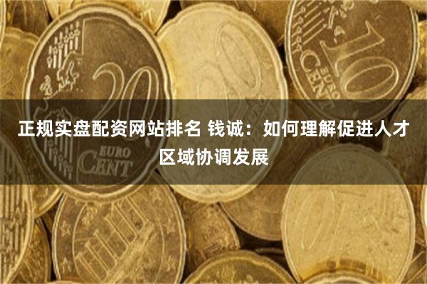 正规实盘配资网站排名 钱诚：如何理解促进人才区域协调发展
