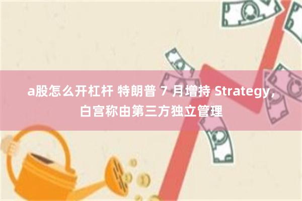 a股怎么开杠杆 特朗普 7 月增持 Strategy，白宫称由第三方独立管理