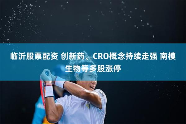 临沂股票配资 创新药、CRO概念持续走强 南模生物等多股涨停