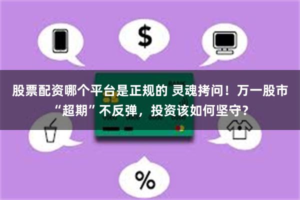 股票配资哪个平台是正规的 灵魂拷问！万一股市“超期”不反弹，投资该如何坚守？