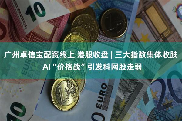 广州卓信宝配资线上 港股收盘 | 三大指数集体收跌 AI“价格战”引发科网股走弱