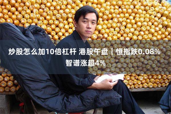 炒股怎么加10倍杠杆 港股午盘｜恒指跌0.08% 智谱涨超4%