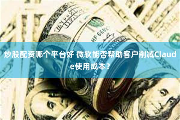 炒股配资哪个平台好 微软能否帮助客户削减Claude使用成本？