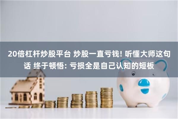 20倍杠杆炒股平台 炒股一直亏钱! 听懂大师这句话 终于顿悟: 亏损全是自己认知的短板