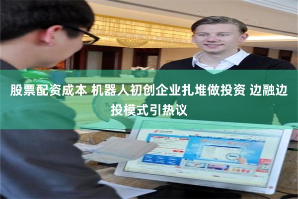 股票配资成本 机器人初创企业扎堆做投资 边融边投模式引热议