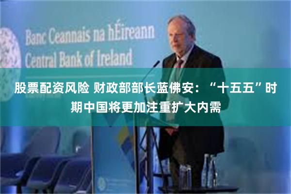 股票配资风险 财政部部长蓝佛安：“十五五”时期中国将更加注重扩大内需