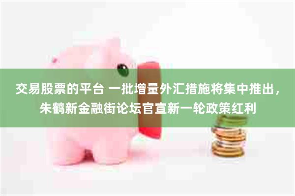 交易股票的平台 一批增量外汇措施将集中推出，朱鹤新金融街论坛官宣新一轮政策红利