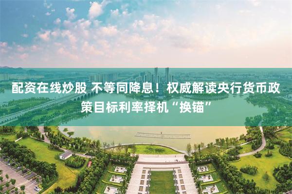 配资在线炒股 不等同降息!权威解读央行货币政策目标利率择机“换锚”