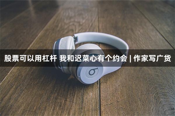 股票可以用杠杆 我和迟菜心有个约会 | 作家写广货