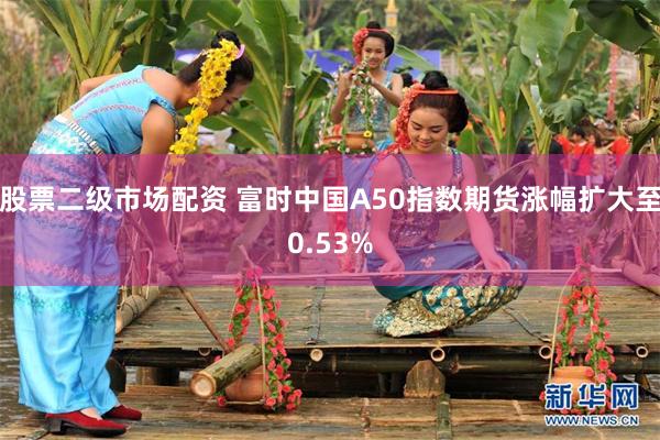 股票二级市场配资 富时中国A50指数期货涨幅扩大至0.53%