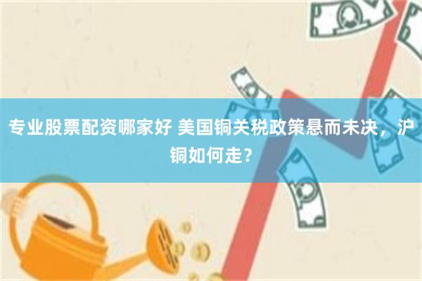 专业股票配资哪家好 美国铜关税政策悬而未决，沪铜如何走？