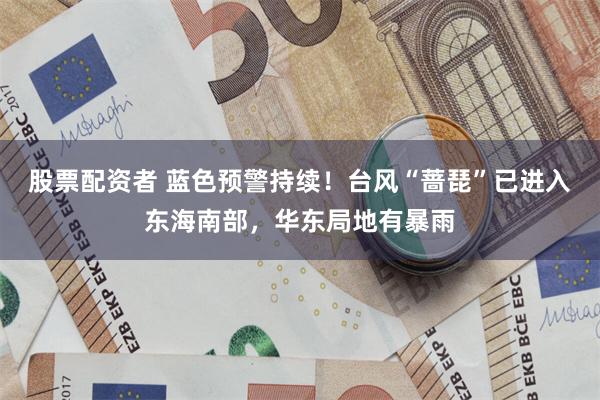 股票配资者 蓝色预警持续！台风“蔷琵”已进入东海南部，华东局地有暴雨