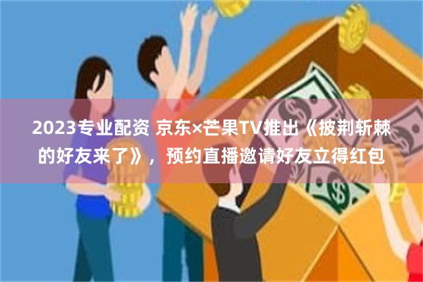2023专业配资 京东×芒果TV推出《披荆斩棘的好友来了》，预约直播邀请好友立得红包