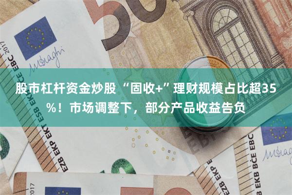 股市杠杆资金炒股 “固收+”理财规模占比超35%！市场调整下，部分产品收益告负